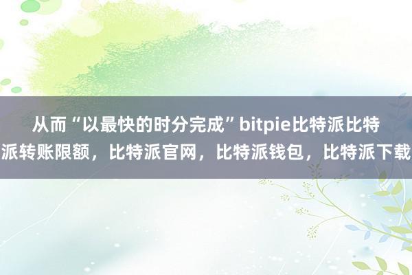 从而“以最快的时分完成”bitpie比特派比特派转账限额，比特派官网，比特派钱包，比特派下载