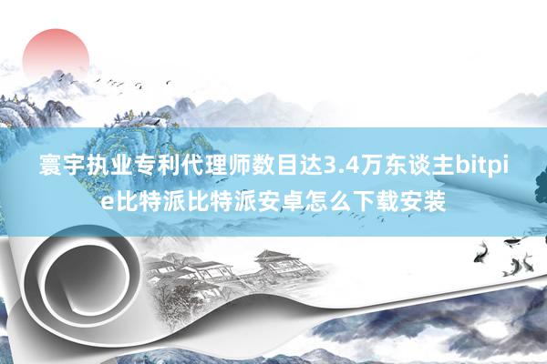 寰宇执业专利代理师数目达3.4万东谈主bitpie比特派比特派安卓怎么下载安装