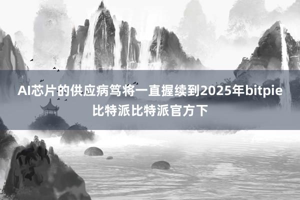 AI芯片的供应病笃将一直握续到2025年bitpie比特派比特派官方下