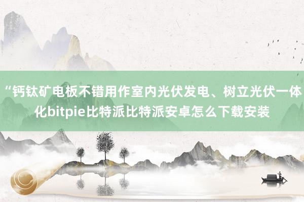 “钙钛矿电板不错用作室内光伏发电、树立光伏一体化bitpie比特派比特派安卓怎么下载安装