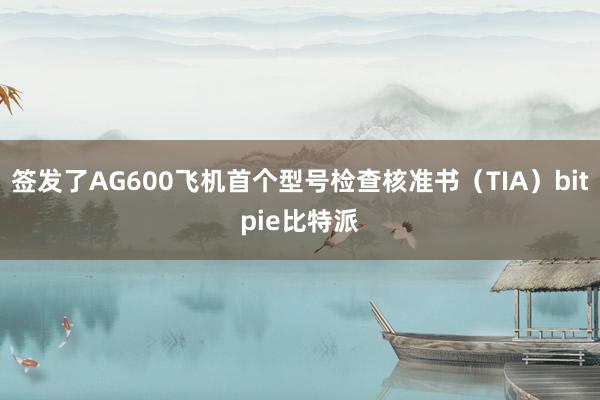 签发了AG600飞机首个型号检查核准书（TIA）bitpie比特派