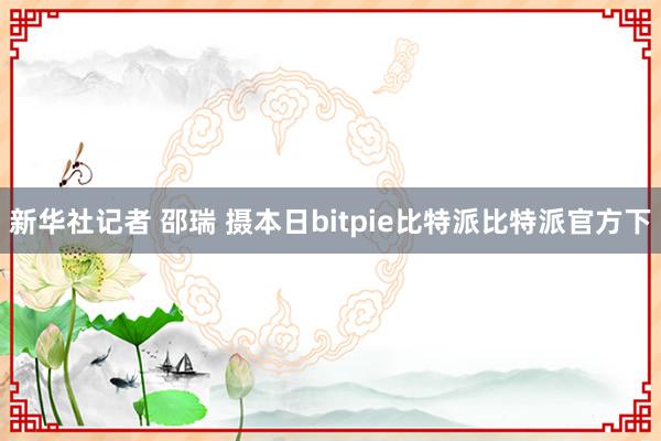 新华社记者 邵瑞 摄本日bitpie比特派比特派官方下