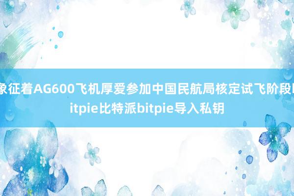 象征着AG600飞机厚爱参加中国民航局核定试飞阶段bitpie比特派bitpie导入私钥