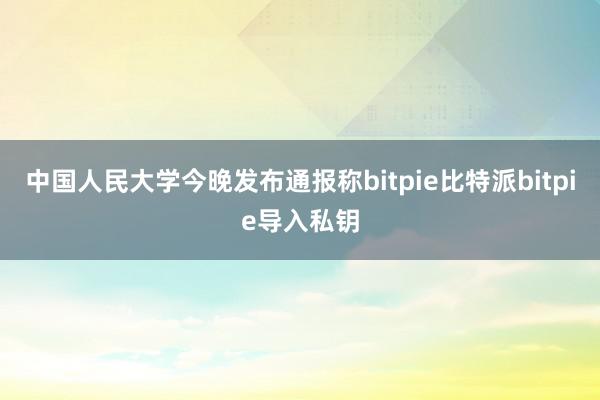 中国人民大学今晚发布通报称bitpie比特派bitpie导入私钥