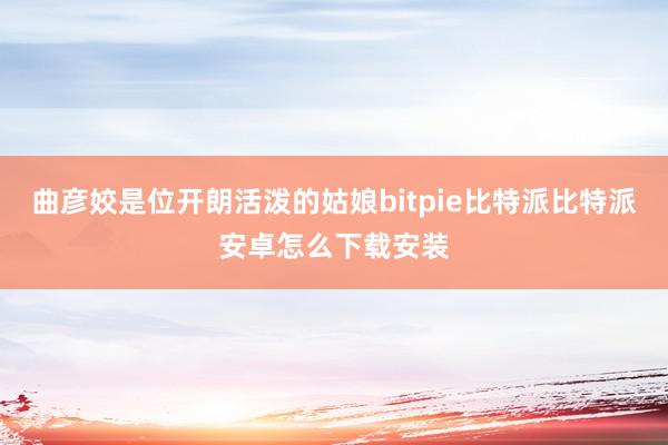 曲彦姣是位开朗活泼的姑娘bitpie比特派比特派安卓怎么下载安装