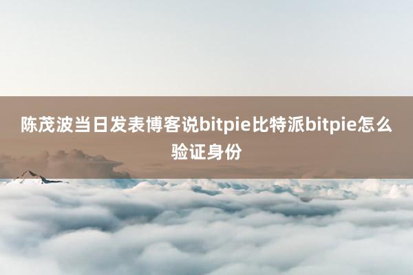 陈茂波当日发表博客说bitpie比特派bitpie怎么验证身份