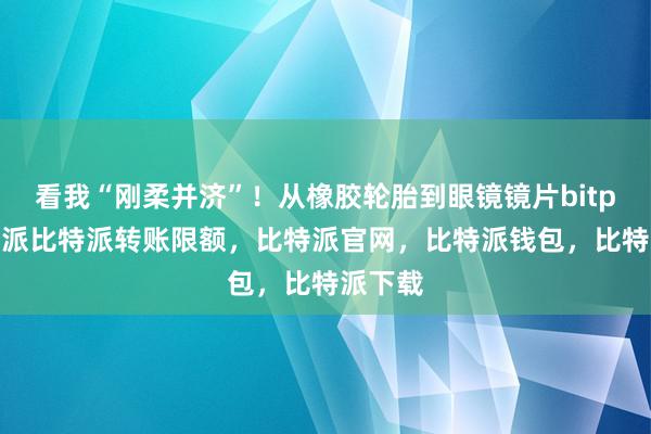 看我“刚柔并济”！从橡胶轮胎到眼镜镜片bitpie比特派比特派转账限额，比特派官网，比特派钱包，比特派下载