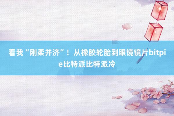 看我“刚柔并济”！从橡胶轮胎到眼镜镜片bitpie比特派比特派冷