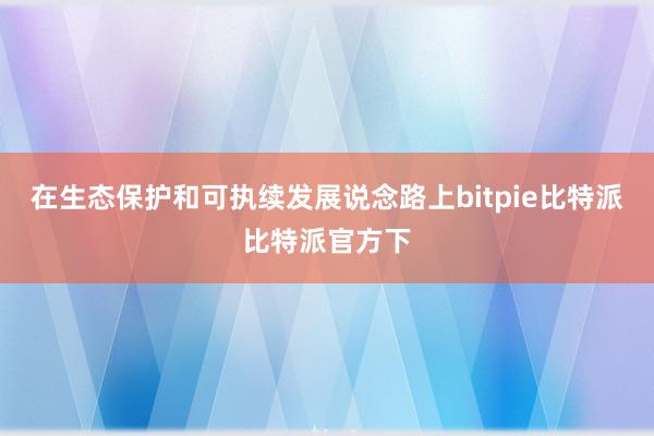 在生态保护和可执续发展说念路上bitpie比特派比特派官方下