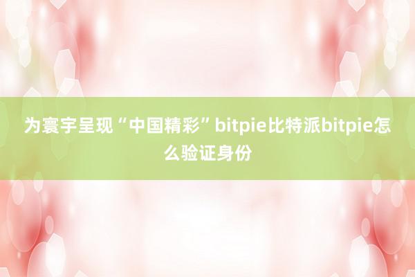 为寰宇呈现“中国精彩”bitpie比特派bitpie怎么验证身份