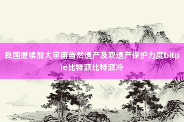 我国握续加大宇宙当然遗产及双遗产保护力度bitpie比特派比特派冷