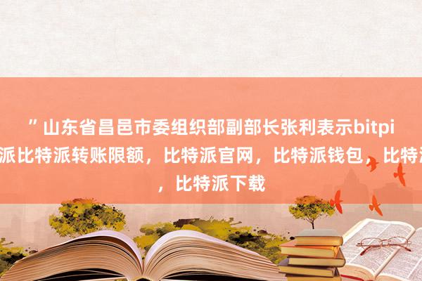 ”山东省昌邑市委组织部副部长张利表示bitpie比特派比特派转账限额，比特派官网，比特派钱包，比特派下载