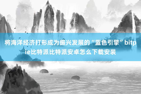 将海洋经济打形成为振兴发展的“蓝色引擎”bitpie比特派比特派安卓怎么下载安装