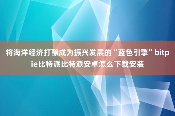 将海洋经济打酿成为振兴发展的“蓝色引擎”bitpie比特派比特派安卓怎么下载安装