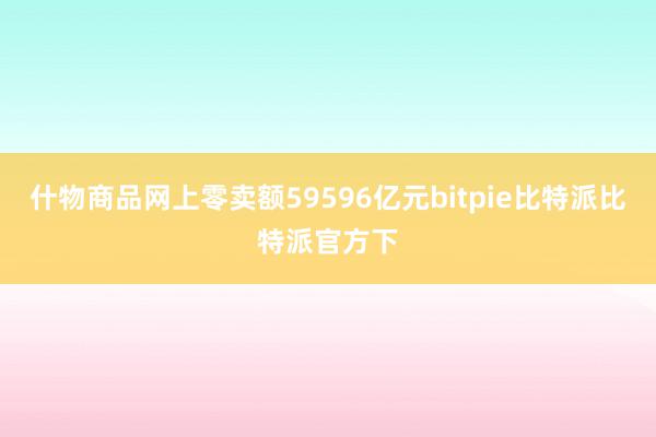 什物商品网上零卖额59596亿元bitpie比特派比特派官方下