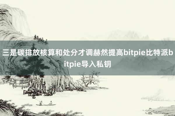 三是碳排放核算和处分才调赫然提高bitpie比特派bitpie导入私钥