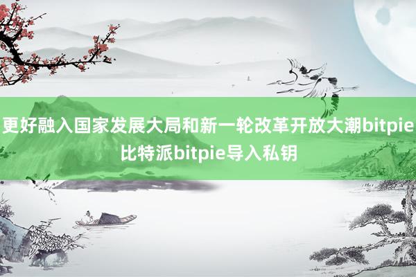 更好融入国家发展大局和新一轮改革开放大潮bitpie比特派bitpie导入私钥