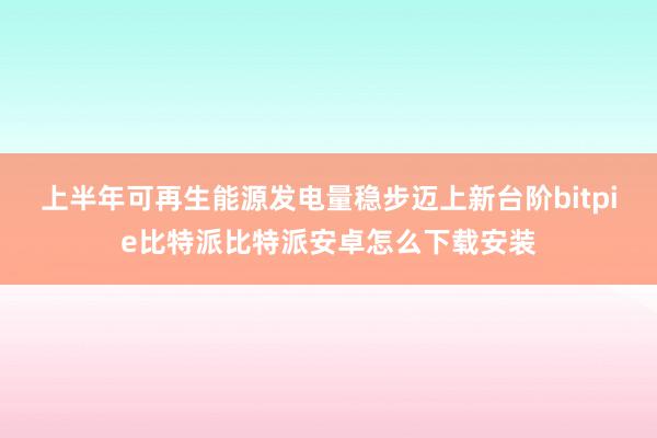 上半年可再生能源发电量稳步迈上新台阶bitpie比特派比特派安卓怎么下载安装