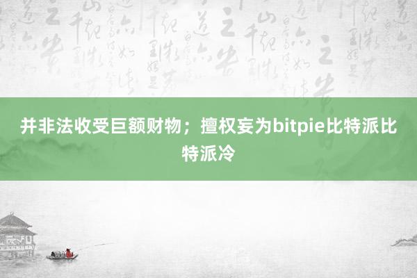 并非法收受巨额财物；擅权妄为bitpie比特派比特派冷