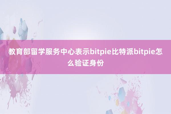 教育部留学服务中心表示bitpie比特派bitpie怎么验证身份