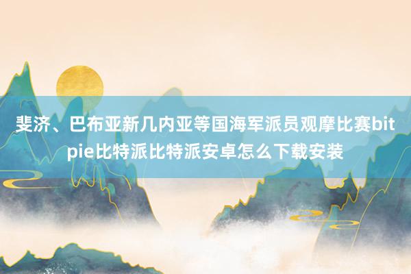 斐济、巴布亚新几内亚等国海军派员观摩比赛bitpie比特派比特派安卓怎么下载安装