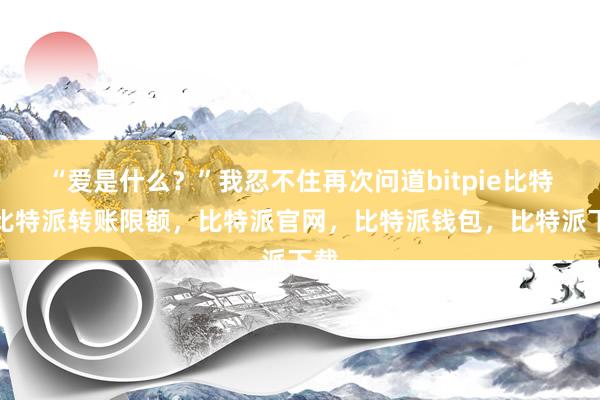 “爱是什么？”我忍不住再次问道bitpie比特派比特派转账限额，比特派官网，比特派钱包，比特派下载