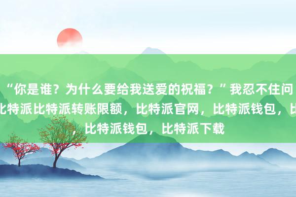 “你是谁？为什么要给我送爱的祝福？”我忍不住问道bitpie比特派比特派转账限额，比特派官网，比特派钱包，比特派下载