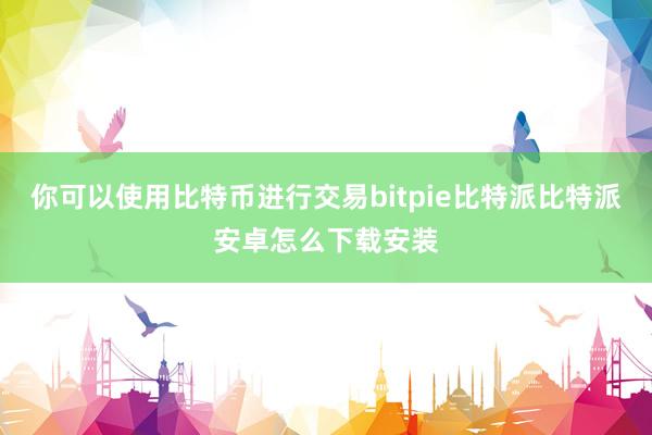 你可以使用比特币进行交易bitpie比特派比特派安卓怎么下载安装