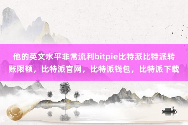 他的英文水平非常流利bitpie比特派比特派转账限额，比特派官网，比特派钱包，比特派下载