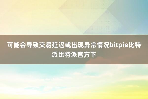 可能会导致交易延迟或出现异常情况bitpie比特派比特派官方下