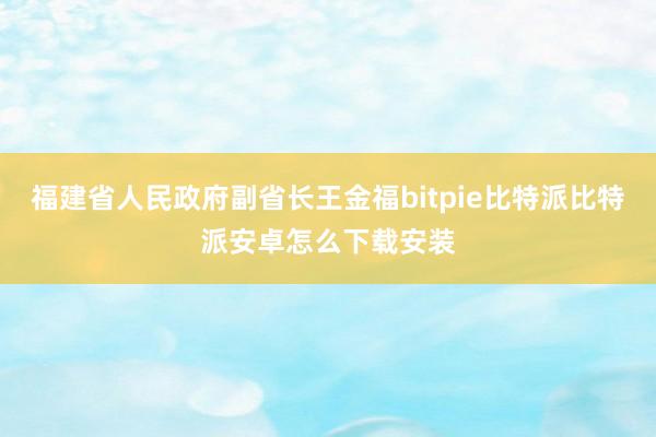 福建省人民政府副省长王金福bitpie比特派比特派安卓怎么下载安装