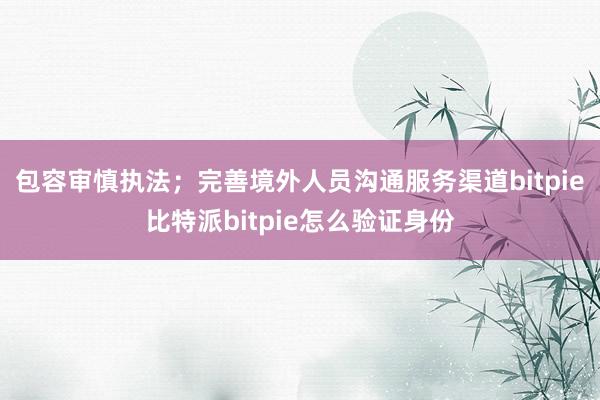 包容审慎执法；完善境外人员沟通服务渠道bitpie比特派bitpie怎么验证身份