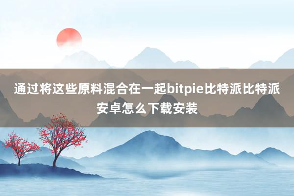 通过将这些原料混合在一起bitpie比特派比特派安卓怎么下载安装