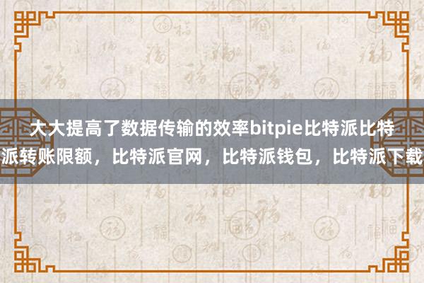 大大提高了数据传输的效率bitpie比特派比特派转账限额，比特派官网，比特派钱包，比特派下载