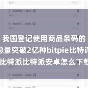 我国登记使用商品条码的消费品总量突破2亿种bitpie比特派比特派安卓怎么下载安装