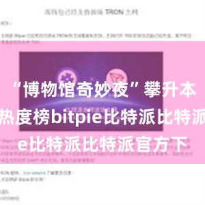 “博物馆奇妙夜”攀升本地搜索热度榜bitpie比特派比特派官方下