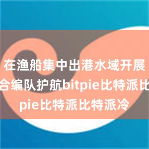 在渔船集中出港水域开展海空联合编队护航bitpie比特派比特派冷